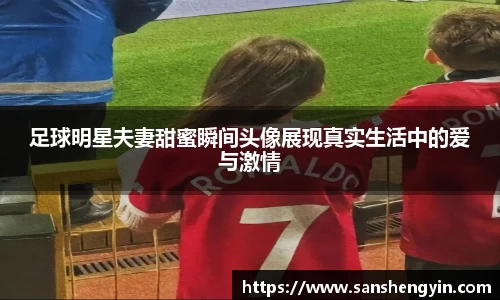 足球明星夫妻甜蜜瞬间头像展现真实生活中的爱与激情